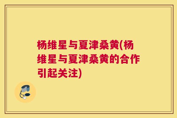 杨维星与夏津桑黄(杨维星与夏津桑黄的合作引起关注) 杨维星与夏津桑黄(杨维星与夏津桑黄的合作引起关注)