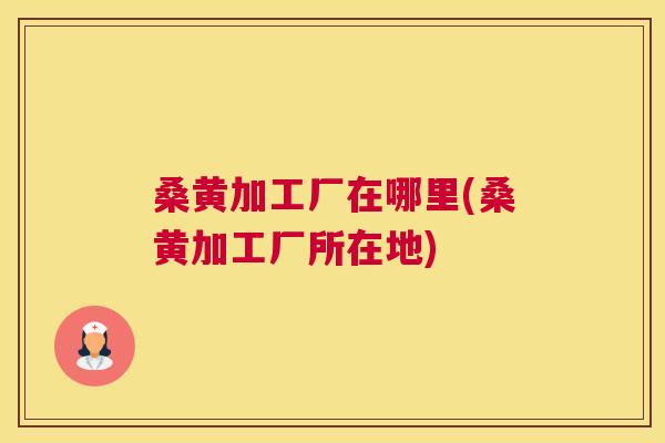 桑黄加工厂在哪里(桑黄加工厂所在地) 桑黄加工厂在哪里(桑黄加工厂所在地)