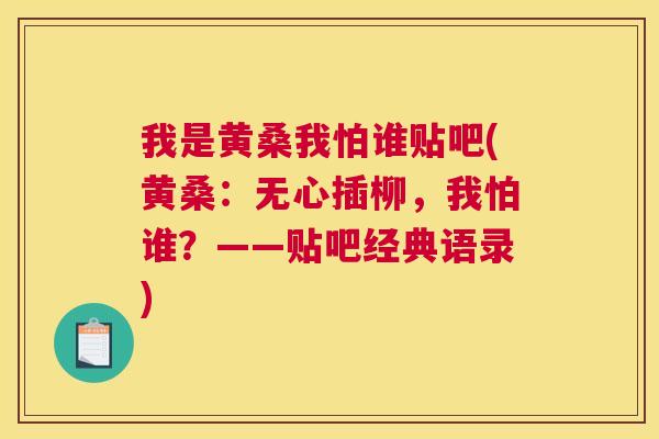 我是黄桑我怕谁贴吧(黄桑:无心插柳,我怕谁?——贴吧经典语录) 我是黄桑我怕谁贴吧(黄桑:无心插柳,我怕谁?——贴吧经典语录)