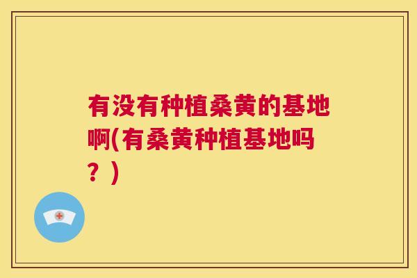 有没有种植桑黄的基地啊(有桑黄种植基地吗?) 有没有种植桑黄的基地啊(有桑黄种植基地吗?)