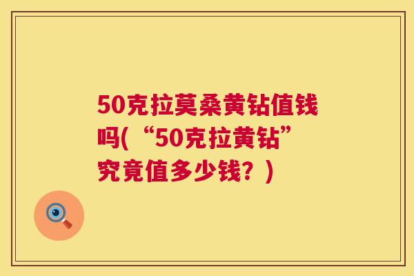 50克拉莫桑黄钻值钱吗(“50克拉黄钻”究竟值多少钱?) 50克拉莫桑黄钻值钱吗(“50克拉黄钻”究竟值多少钱?)