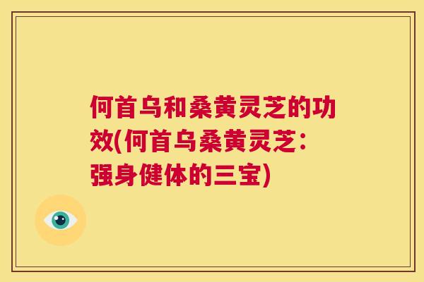 何首乌和桑黄灵芝的功效(何首乌桑黄灵芝:强身健体的三宝) 何首乌和桑黄灵芝的功效(何首乌桑黄灵芝:强身健体的三宝)