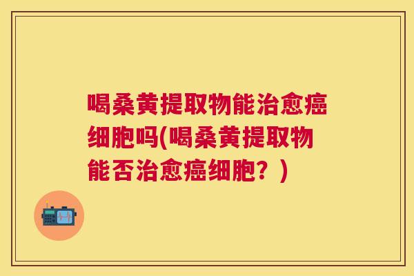 喝桑黄提取物能愈细胞吗(喝桑黄提取物能否愈细胞?) 喝桑黄提取物能愈细胞吗(喝桑黄提取物能否愈细胞?)