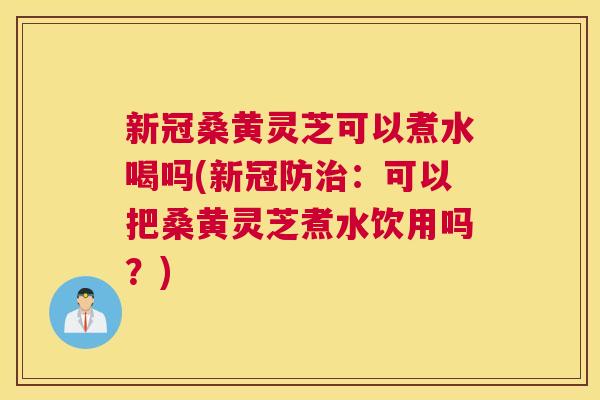 新冠桑黄灵芝可以煮水喝吗(新冠防:可以把桑黄灵芝煮水饮用吗?) 新冠桑黄灵芝可以煮水喝吗(新冠防:可以把桑黄灵芝煮水饮用吗?)