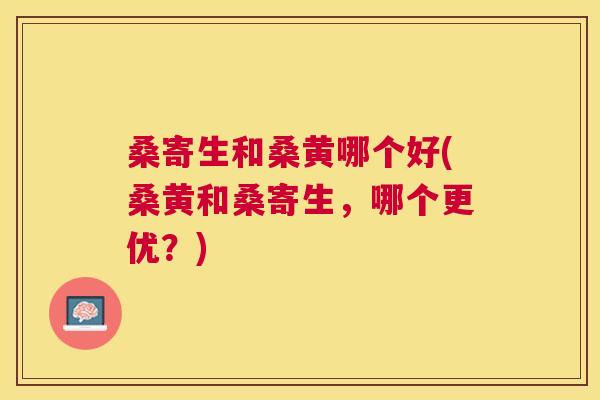 桑寄生和桑黄哪个好(桑黄和桑寄生,哪个更优?) 桑寄生和桑黄哪个好(桑黄和桑寄生,哪个更优?)