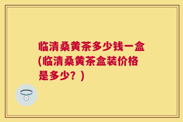 临清桑黄茶多少钱一盒(临清桑黄茶盒装价格是多少?) 临清桑黄茶多少钱一盒(临清桑黄茶盒装价格是多少?)