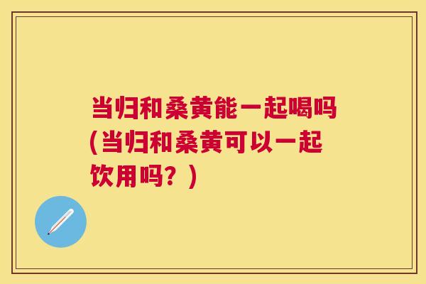 当归和桑黄能一起喝吗(当归和桑黄可以一起饮用吗?) 当归和桑黄能一起喝吗(当归和桑黄可以一起饮用吗?)