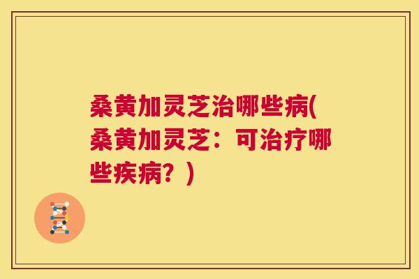 桑黄加灵芝哪些(桑黄加灵芝:可哪些?) 桑黄加灵芝哪些(桑黄加灵芝:可哪些?)