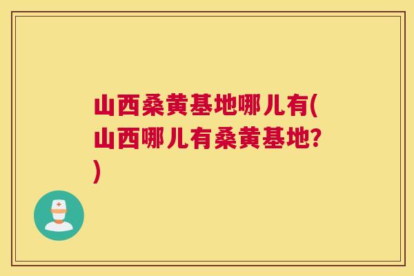 山西桑黄基地哪儿有(山西哪儿有桑黄基地?) 山西桑黄基地哪儿有(山西哪儿有桑黄基地?)