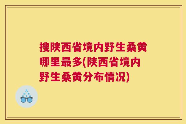 搜陕西省境内野生桑黄哪里多(陕西省境内野生桑黄分布情况) 搜陕西省境内野生桑黄哪里多(陕西省境内野生桑黄分布情况)
