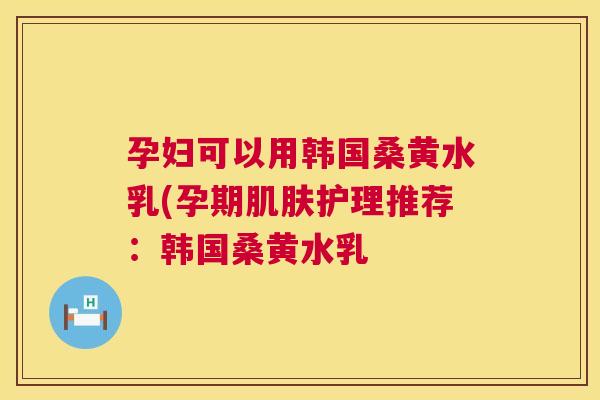 孕妇可以用韩国桑黄水乳(孕期护理推荐:韩国桑黄水乳 孕妇可以用韩国桑黄水乳(孕期护理推荐:韩国桑黄水乳