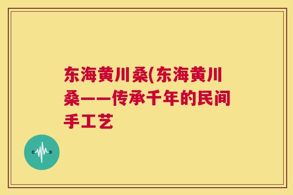 东海黄川桑(东海黄川桑——传承千年的民间手工艺 东海黄川桑(东海黄川桑——传承千年的民间手工艺