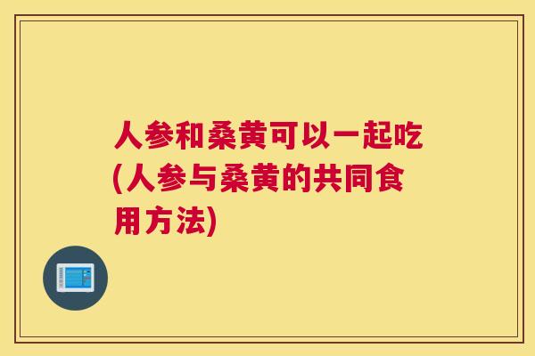 人参和桑黄可以一起吃(人参与桑黄的共同食用方法) 人参和桑黄可以一起吃(人参与桑黄的共同食用方法)