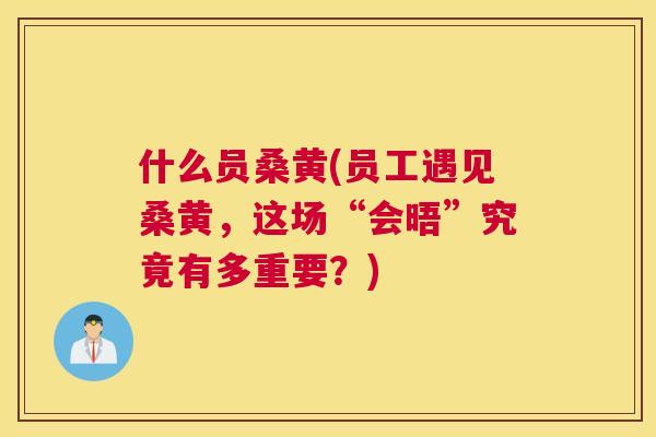 什么员桑黄(员工遇见桑黄,这场“会晤”究竟有多重要?) 什么员桑黄(员工遇见桑黄,这场“会晤”究竟有多重要?)