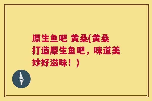 原生鱼吧 黄桑(黄桑打造原生鱼吧,味道美妙好滋味!) 原生鱼吧 黄桑(黄桑打造原生鱼吧,味道美妙好滋味!)
