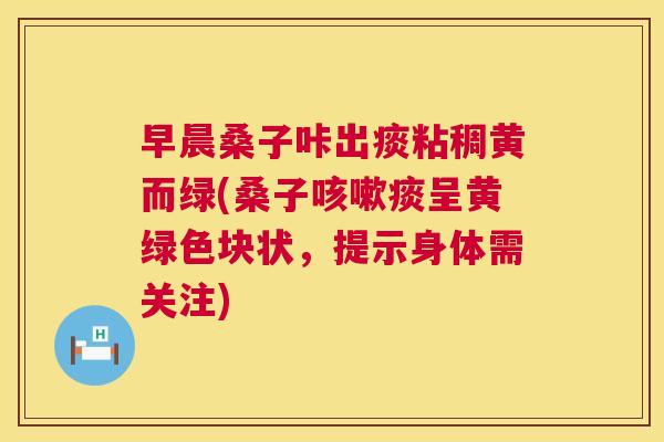 早晨桑子咔出痰粘稠黄而绿(桑子痰呈黄绿色块状,提示身体需关注) 早晨桑子咔出痰粘稠黄而绿(桑子痰呈黄绿色块状,提示身体需关注)