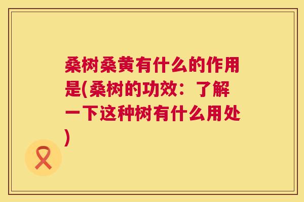 桑树桑黄有什么的作用是(桑树的功效：了解一下这种树有什么用处)