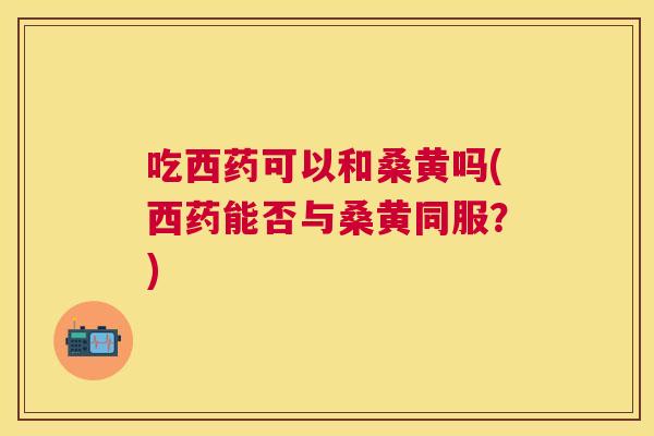 吃西药可以和桑黄吗(西药能否与桑黄同服?) 吃西药可以和桑黄吗(西药能否与桑黄同服?)
