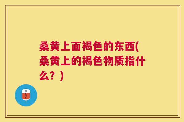 桑黄上面褐色的东西(桑黄上的褐色物质指什么？)