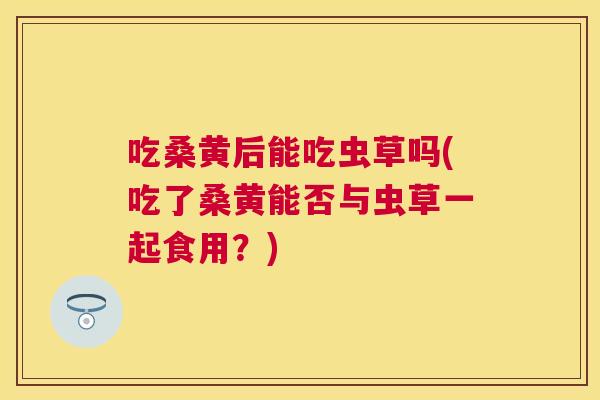吃桑黄后能吃虫草吗(吃了桑黄能否与虫草一起食用?) 吃桑黄后能吃虫草吗(吃了桑黄能否与虫草一起食用?)