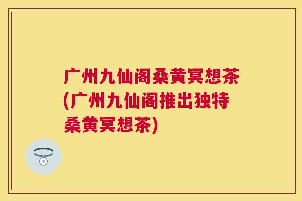 广州九仙阁桑黄冥想茶(广州九仙阁推出独特桑黄冥想茶)