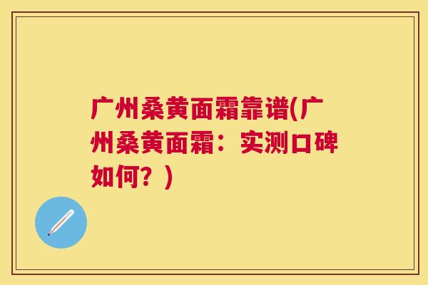 广州桑黄面霜靠谱(广州桑黄面霜:实测口碑如何?) 广州桑黄面霜靠谱(广州桑黄面霜:实测口碑如何?)