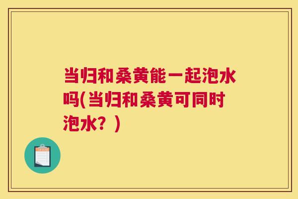 当归和桑黄能一起泡水吗(当归和桑黄可同时泡水?) 当归和桑黄能一起泡水吗(当归和桑黄可同时泡水?)