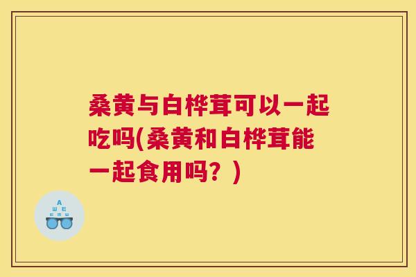 桑黄与白桦茸可以一起吃吗(桑黄和白桦茸能一起食用吗？)