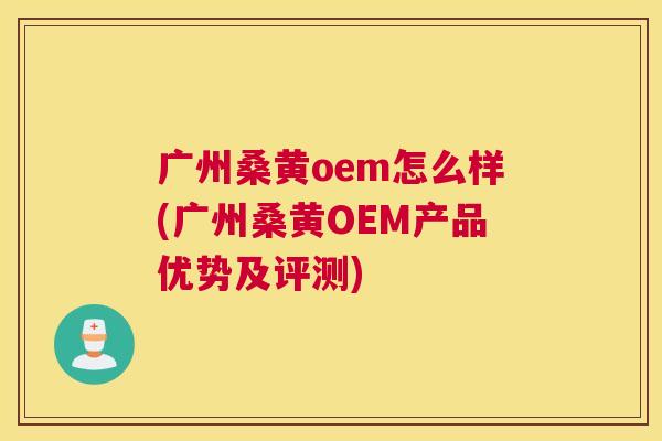 广州桑黄oem怎么样(广州桑黄OEM产品优势及评测) 广州桑黄oem怎么样(广州桑黄OEM产品优势及评测)
