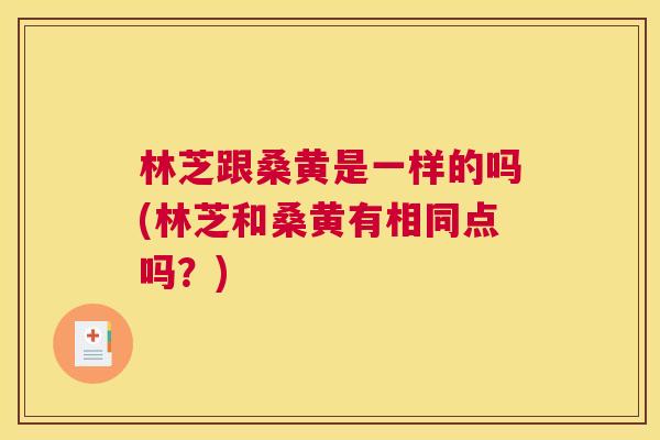 林芝跟桑黄是一样的吗(林芝和桑黄有相同点吗?) 林芝跟桑黄是一样的吗(林芝和桑黄有相同点吗?)