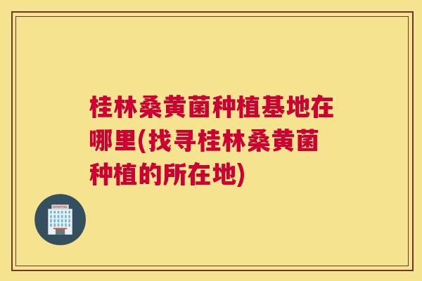 桂林桑黄菌种植基地在哪里(找寻桂林桑黄菌种植的所在地) 桂林桑黄菌种植基地在哪里(找寻桂林桑黄菌种植的所在地)