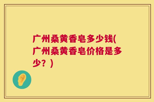 广州桑黄香皂多少钱(广州桑黄香皂价格是多少?) 广州桑黄香皂多少钱(广州桑黄香皂价格是多少?)