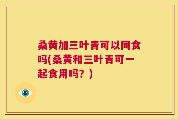 桑黄加三叶青可以同食吗(桑黄和三叶青可一起食用吗?) 桑黄加三叶青可以同食吗(桑黄和三叶青可一起食用吗?)