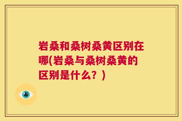 岩桑和桑树桑黄区别在哪(岩桑与桑树桑黄的区别是什么?) 岩桑和桑树桑黄区别在哪(岩桑与桑树桑黄的区别是什么?)