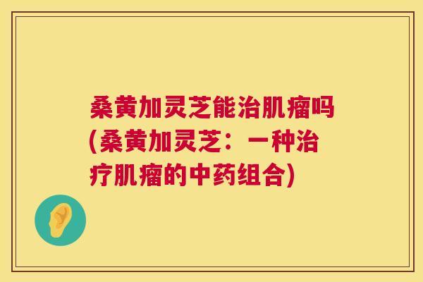 桑黄加灵芝能吗(桑黄加灵芝:一种的组合) 桑黄加灵芝能吗(桑黄加灵芝:一种的组合)
