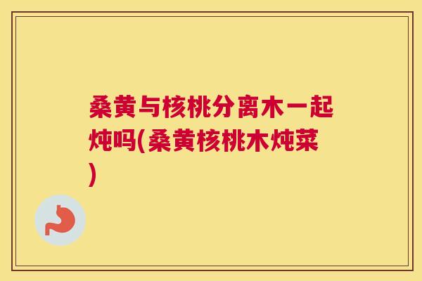 桑黄与核桃分离木一起炖吗(桑黄核桃木炖菜) 桑黄与核桃分离木一起炖吗(桑黄核桃木炖菜)