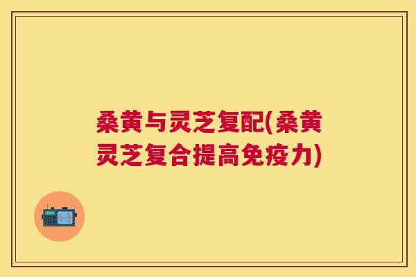 桑黄与灵芝复配(桑黄灵芝复合提高力)
