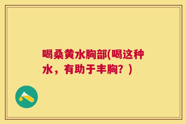 喝桑黄水胸部(喝这种水,有助于丰胸?) 喝桑黄水胸部(喝这种水,有助于丰胸?)