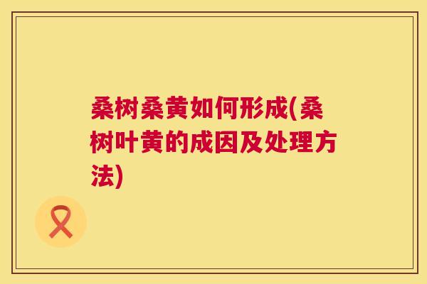 桑树桑黄如何形成(桑树叶黄的成因及处理方法) 桑树桑黄如何形成(桑树叶黄的成因及处理方法)
