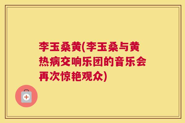李玉桑黄(李玉桑与黄热交响乐团的音乐会再次惊艳观众) 李玉桑黄(李玉桑与黄热交响乐团的音乐会再次惊艳观众)