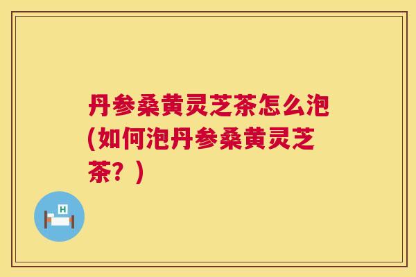 丹参桑黄灵芝茶怎么泡(如何泡丹参桑黄灵芝茶？)