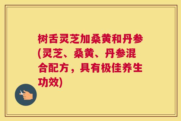 树舌灵芝加桑黄和丹参(灵芝、桑黄、丹参混合配方,具有极佳养生功效) 树舌灵芝加桑黄和丹参(灵芝、桑黄、丹参混合配方,具有极佳养生功效)