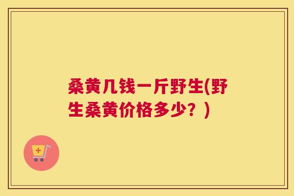 桑黄几钱一斤野生(野生桑黄价格多少?) 桑黄几钱一斤野生(野生桑黄价格多少?)