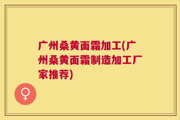 广州桑黄面霜加工(广州桑黄面霜制造加工厂家推荐) 广州桑黄面霜加工(广州桑黄面霜制造加工厂家推荐)