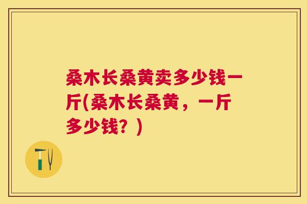 桑木长桑黄卖多少钱一斤(桑木长桑黄,一斤多少钱?) 桑木长桑黄卖多少钱一斤(桑木长桑黄,一斤多少钱?)