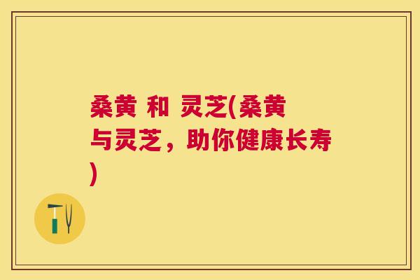 桑黄 和 灵芝(桑黄与灵芝,助你健康长寿) 桑黄 和 灵芝(桑黄与灵芝,助你健康长寿)