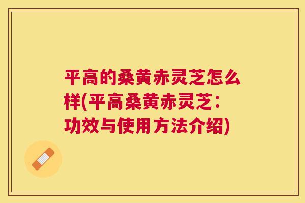 平高的桑黄赤灵芝怎么样(平高桑黄赤灵芝：功效与使用方法介绍)