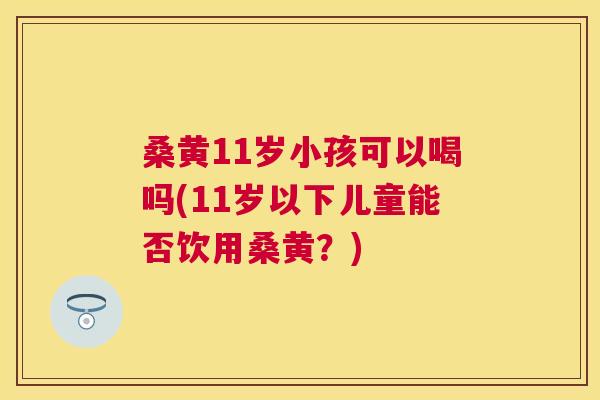 桑黄11岁小孩可以喝吗(11岁以下儿童能否饮用桑黄？)