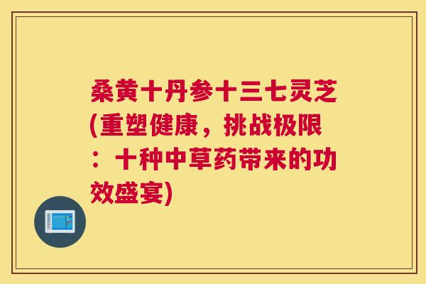 桑黄十丹参十三七灵芝(重塑健康,挑战极限:十种中草药带来的功效盛宴) 桑黄十丹参十三七灵芝(重塑健康,挑战极限:十种中草药带来的功效盛宴)
