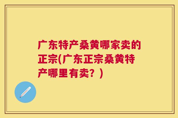 广东特产桑黄哪家卖的正宗(广东正宗桑黄特产哪里有卖?) 广东特产桑黄哪家卖的正宗(广东正宗桑黄特产哪里有卖?)